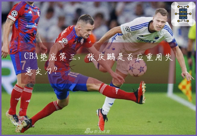 CBA垫底第三，张庆鹏是否应重用失意尖刀？
