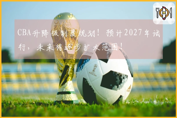 CBA升降级制度规划！预计2027年试行，未来将逐步扩大范围！