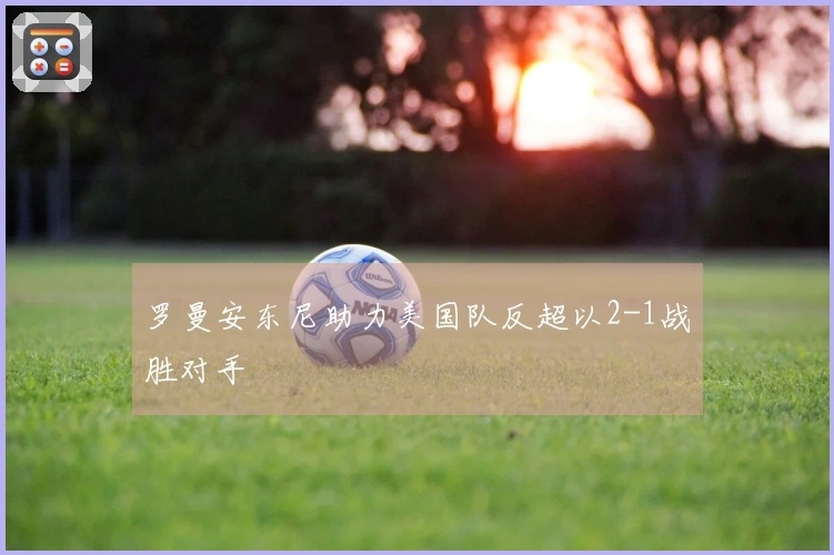 罗曼安东尼助力美国队反超以2-1战胜对手