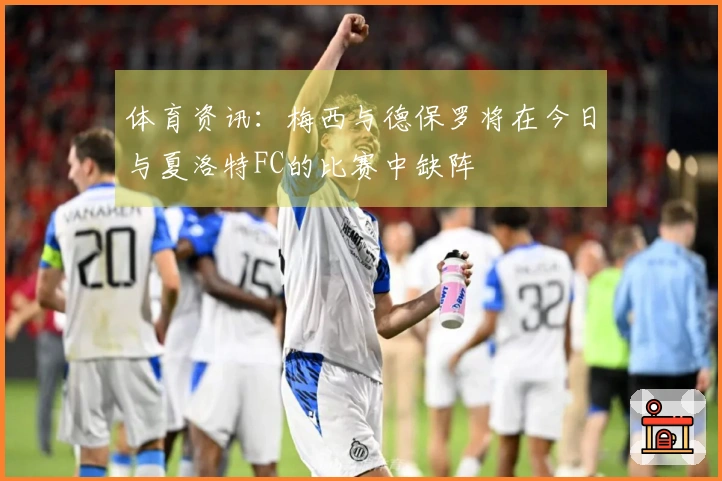 体育资讯：梅西与德保罗将在今日与夏洛特FC的比赛中缺阵