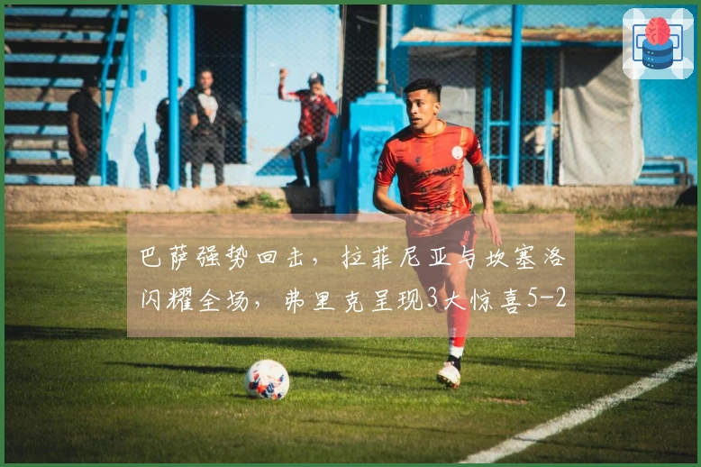 巴萨强势回击，拉菲尼亚与坎塞洛闪耀全场，弗里克呈现3大惊喜5-2大胜！