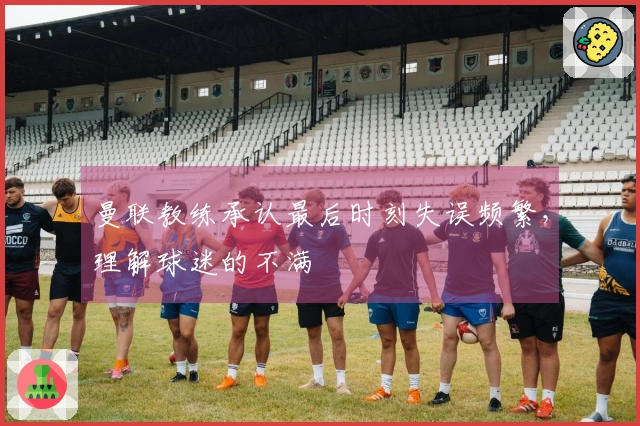 曼联教练承认最后时刻失误频繁，理解球迷的不满