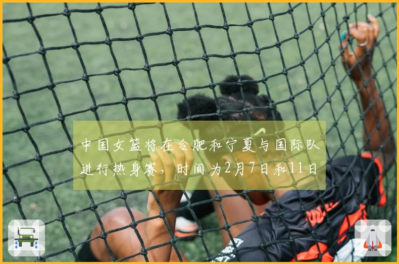 中国女篮将在合肥和宁夏与国际队进行热身赛，时间为2月7日和11日