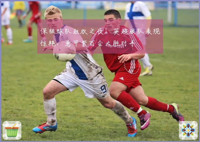 保级球队狂欢之夜！英超狼队表现惊艳，意甲紫百合大胜对手