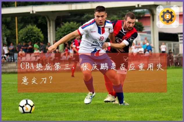 CBA垫底第三，张庆鹏是否应重用失意尖刀？