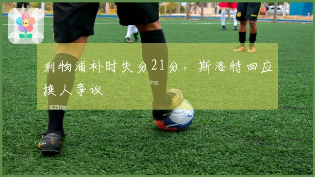 利物浦补时失分21分，斯洛特回应换人争议